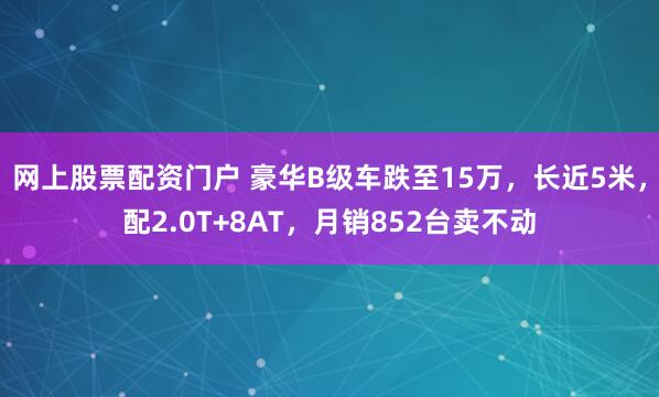 网上股票配资门户 豪华B级车跌至15万，长近5米，配2.0T+8AT，月销852台卖不动