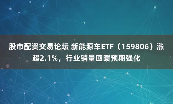 股市配资交易论坛 新能源车ETF（159806）涨超2.1%，行业销量回暖预期强化