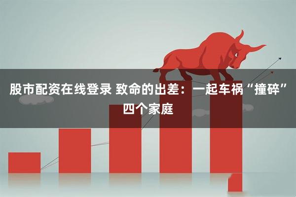 股市配资在线登录 致命的出差：一起车祸“撞碎”四个家庭