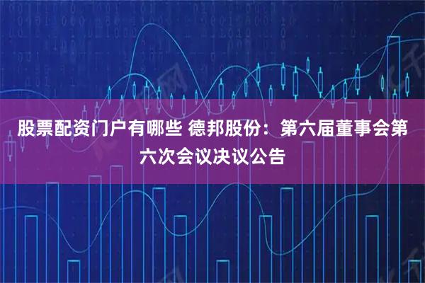 股票配资门户有哪些 德邦股份：第六届董事会第六次会议决议公告