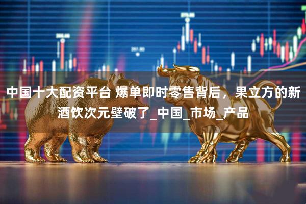 中国十大配资平台 爆单即时零售背后，果立方的新酒饮次元壁破了_中国_市场_产品