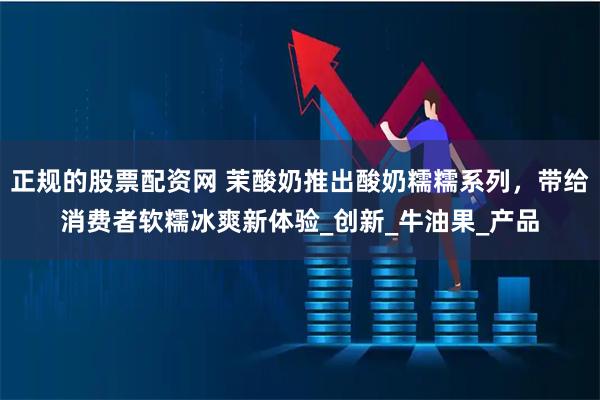 正规的股票配资网 茉酸奶推出酸奶糯糯系列，带给消费者软糯冰爽新体验_创新_牛油果_产品