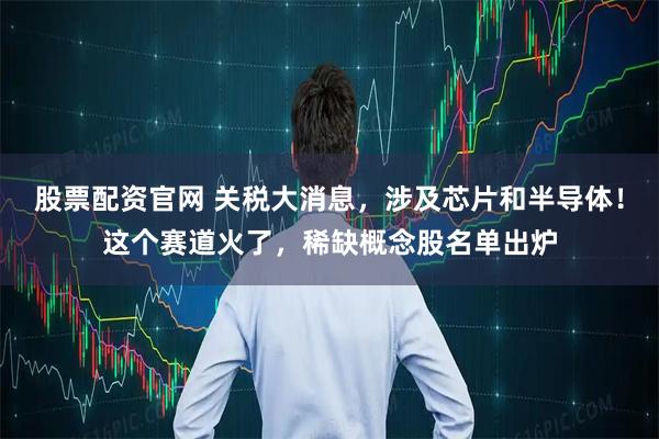 股票配资官网 关税大消息，涉及芯片和半导体！这个赛道火了，稀缺概念股名单出炉