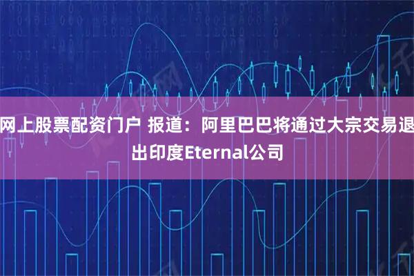 网上股票配资门户 报道：阿里巴巴将通过大宗交易退出印度Eternal公司