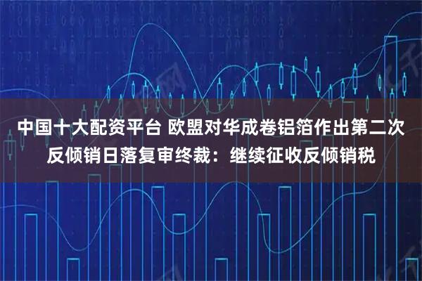 中国十大配资平台 欧盟对华成卷铝箔作出第二次反倾销日落复审终裁：继续征收反倾销税