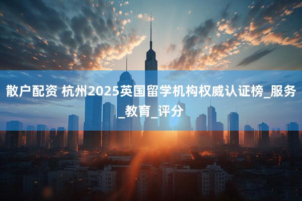 散户配资 杭州2025英国留学机构权威认证榜_服务_教育_评分