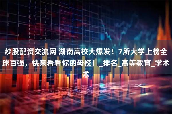 炒股配资交流网 湖南高校大爆发！7所大学上榜全球百强，快来看看你的母校！_排名_高等教育_学术