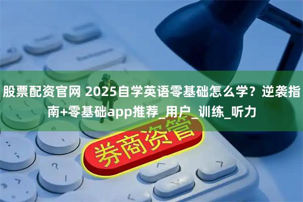 股票配资官网 2025自学英语零基础怎么学？逆袭指南+零基础app推荐_用户_训练_听力