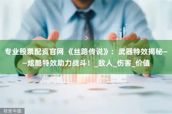 专业股票配资官网 《丝路传说》：武器特效揭秘——炫酷特效助力战斗！_敌人_伤害_价值