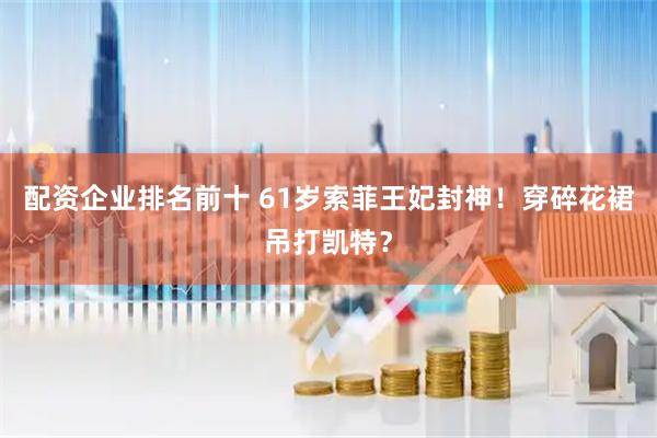 配资企业排名前十 61岁索菲王妃封神！穿碎花裙吊打凯特？